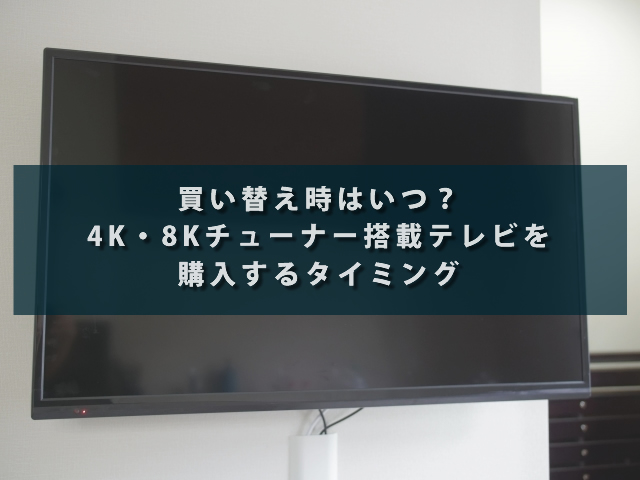 買い替え時はいつ？4K・8Kチューナー搭載テレビを購入するタイミング